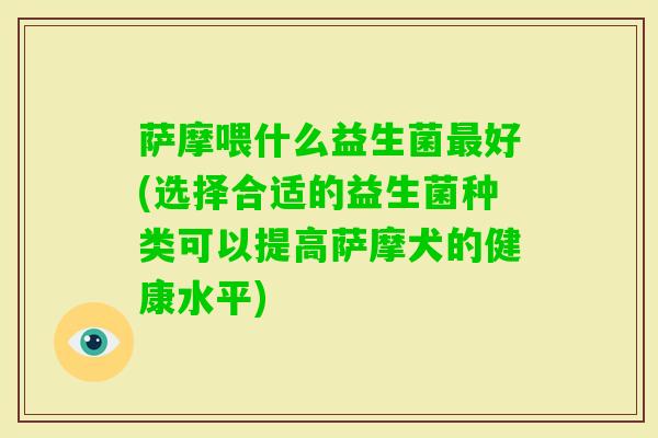 萨摩喂什么益生菌好(选择合适的益生菌种类可以提高萨摩犬的健康水平) 萨摩喂什么益生菌好(选择合适的益生菌种类可以提高萨摩犬的健康水平)