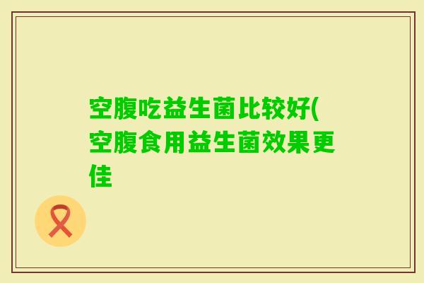 空腹吃益生菌比较好(空腹食用益生菌效果更佳 空腹吃益生菌比较好(空腹食用益生菌效果更佳