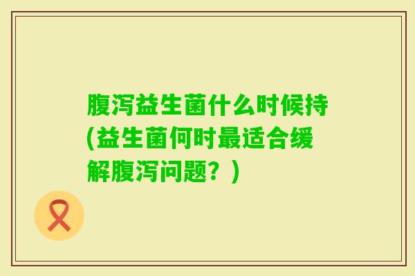 益生菌什么时候持(益生菌何时适合缓解问题?) 益生菌什么时候持(益生菌何时适合缓解问题?)