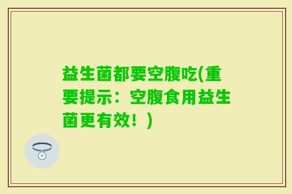 益生菌都要空腹吃(重要提示：空腹食用益生菌更有效！)