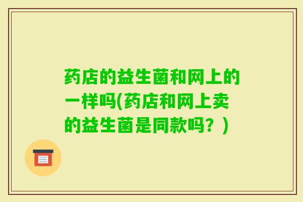 药店的益生菌和网上的一样吗(药店和网上卖的益生菌是同款吗?) 药店的益生菌和网上的一样吗(药店和网上卖的益生菌是同款吗?)