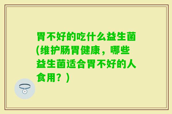 胃不好的吃什么益生菌(维护肠胃健康,哪些益生菌适合胃不好的人食用?) 胃不好的吃什么益生菌(维护肠胃健康,哪些益生菌适合胃不好的人食用?)