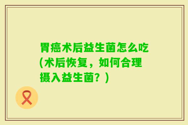 胃术后益生菌怎么吃(术后恢复,如何合理摄入益生菌?) 胃术后益生菌怎么吃(术后恢复,如何合理摄入益生菌?)