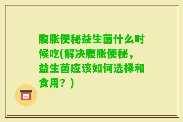 益生菌什么时候吃(解决，益生菌应该如何选择和食用？)