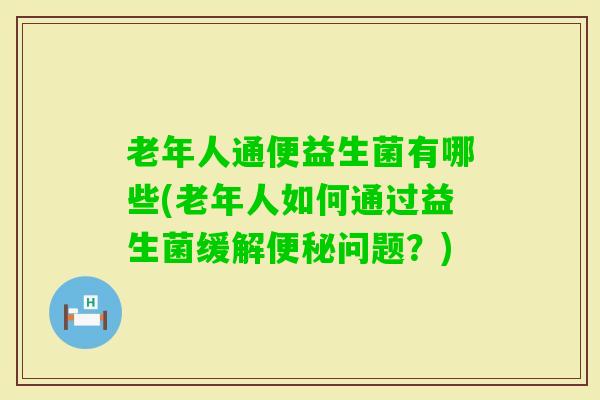 老年人通便益生菌有哪些(老年人如何通过益生菌缓解问题?) 老年人通便益生菌有哪些(老年人如何通过益生菌缓解问题?)
