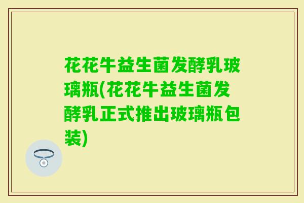 花花牛益生菌发酵乳玻璃瓶(花花牛益生菌发酵乳正式推出玻璃瓶包装) 花花牛益生菌发酵乳玻璃瓶(花花牛益生菌发酵乳正式推出玻璃瓶包装)