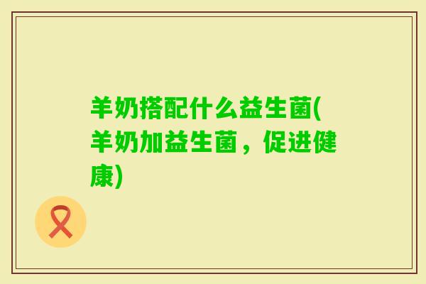 羊奶搭配什么益生菌(羊奶加益生菌,促进健康) 羊奶搭配什么益生菌(羊奶加益生菌,促进健康)