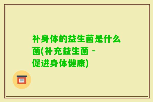 补身体的益生菌是什么菌(补充益生菌 - 促进身体健康) 补身体的益生菌是什么菌(补充益生菌 - 促进身体健康)