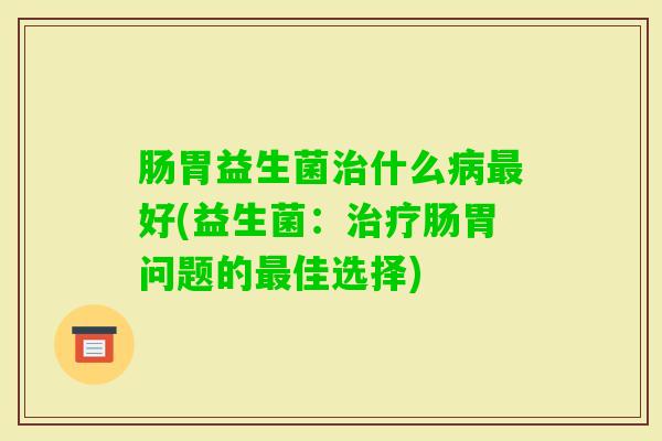 肠胃益生菌什么好(益生菌:肠胃问题的佳选择) 肠胃益生菌什么好(益生菌:肠胃问题的佳选择)