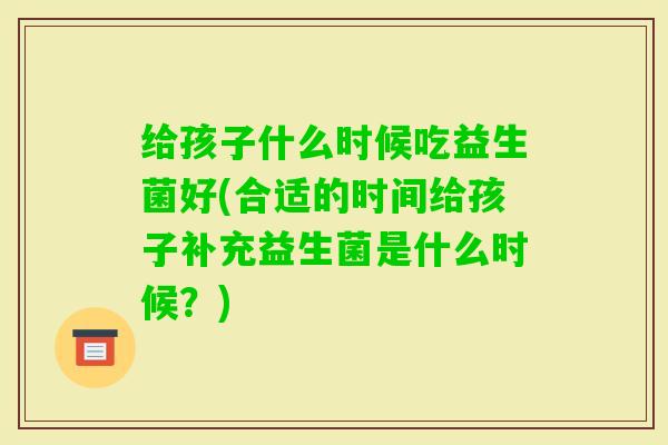 给孩子什么时候吃益生菌好(合适的时间给孩子补充益生菌是什么时候?) 给孩子什么时候吃益生菌好(合适的时间给孩子补充益生菌是什么时候?)