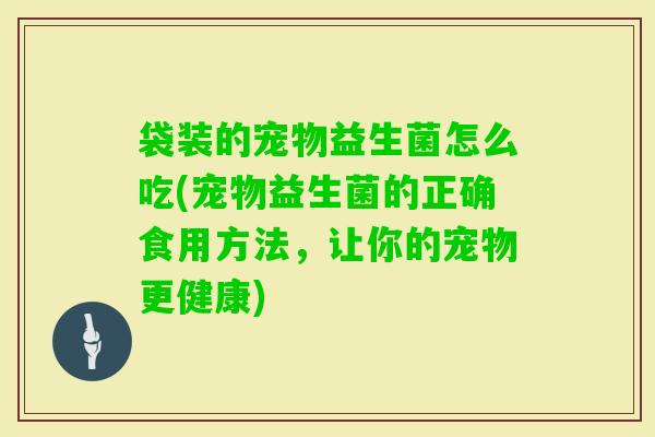袋装的宠物益生菌怎么吃(宠物益生菌的正确食用方法,让你的宠物更健康) 袋装的宠物益生菌怎么吃(宠物益生菌的正确食用方法,让你的宠物更健康)