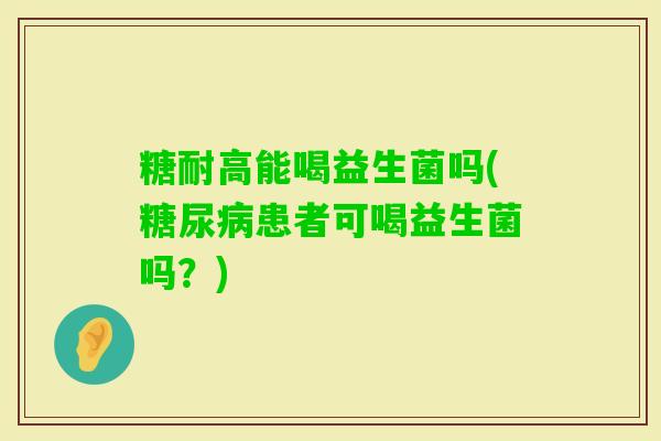 糖耐高能喝益生菌吗(患者可喝益生菌吗?) 糖耐高能喝益生菌吗(患者可喝益生菌吗?)