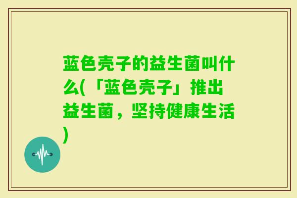 蓝色壳子的益生菌叫什么(「蓝色壳子」推出益生菌,坚持健康生活) 蓝色壳子的益生菌叫什么(「蓝色壳子」推出益生菌,坚持健康生活)