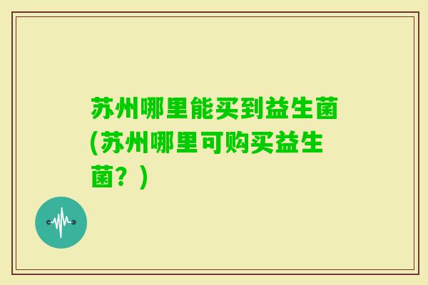 苏州哪里能买到益生菌(苏州哪里可购买益生菌?) 苏州哪里能买到益生菌(苏州哪里可购买益生菌?)