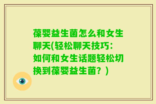 葆婴益生菌怎么和女生聊天(轻松聊天技巧：如何和女生话题轻松切换到葆婴益生菌？)