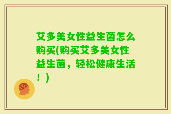 艾多美女性益生菌怎么购买(购买艾多美女性益生菌,轻松健康生活!) 艾多美女性益生菌怎么购买(购买艾多美女性益生菌,轻松健康生活!)