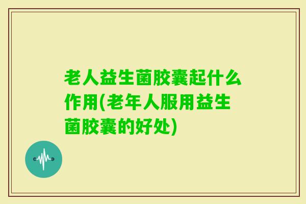 老人益生菌胶囊起什么作用(老年人服用益生菌胶囊的好处)