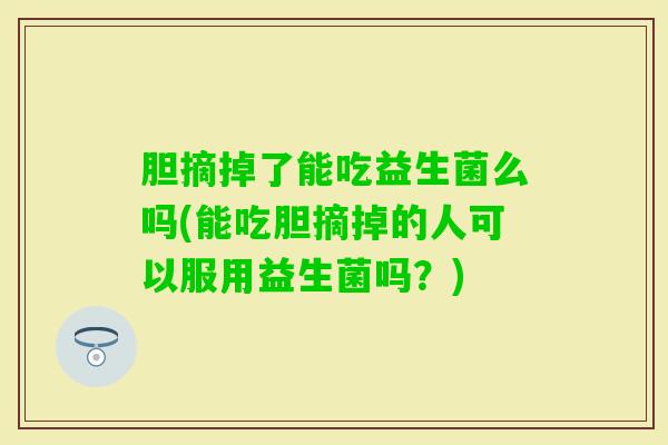 胆摘掉了能吃益生菌么吗(能吃胆摘掉的人可以服用益生菌吗?) 胆摘掉了能吃益生菌么吗(能吃胆摘掉的人可以服用益生菌吗?)
