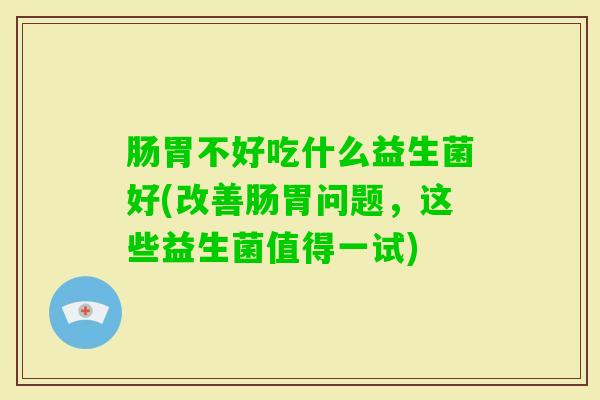 肠胃不好吃什么益生菌好(改善肠胃问题,这些益生菌值得一试) 肠胃不好吃什么益生菌好(改善肠胃问题,这些益生菌值得一试)