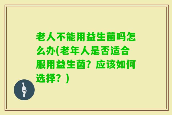 老人不能用益生菌吗怎么办(老年人是否适合服用益生菌?应该如何选择?) 老人不能用益生菌吗怎么办(老年人是否适合服用益生菌?应该如何选择?)