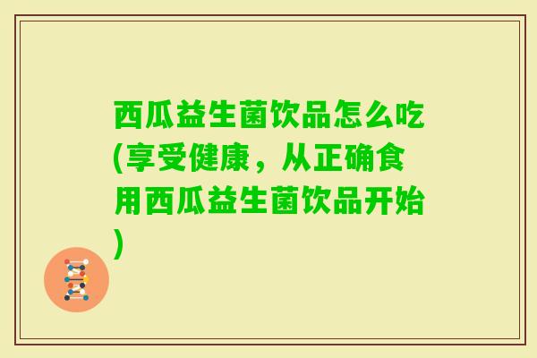 西瓜益生菌饮品怎么吃(享受健康,从正确食用西瓜益生菌饮品开始) 西瓜益生菌饮品怎么吃(享受健康,从正确食用西瓜益生菌饮品开始)