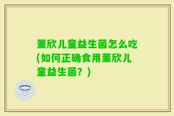 董欣儿童益生菌怎么吃(如何正确食用董欣儿童益生菌?) 董欣儿童益生菌怎么吃(如何正确食用董欣儿童益生菌?)