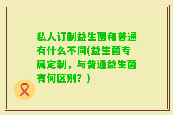 私人订制益生菌和普通有什么不同(益生菌专属定制,与普通益生菌有何区别?) 私人订制益生菌和普通有什么不同(益生菌专属定制,与普通益生菌有何区别?)