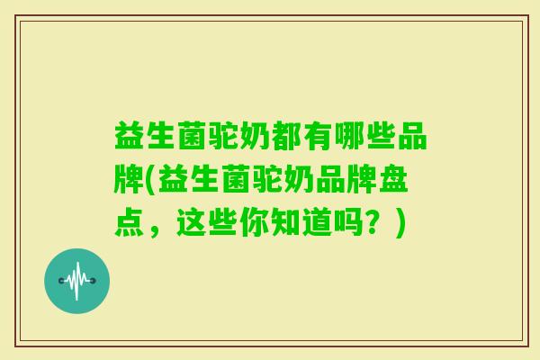 益生菌驼奶都有哪些品牌(益生菌驼奶品牌盘点，这些你知道吗？)