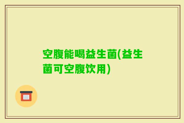 空腹能喝益生菌(益生菌可空腹饮用)