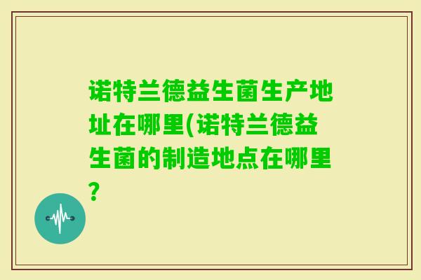 诺特兰德益生菌生产地址在哪里(诺特兰德益生菌的制造地点在哪里？