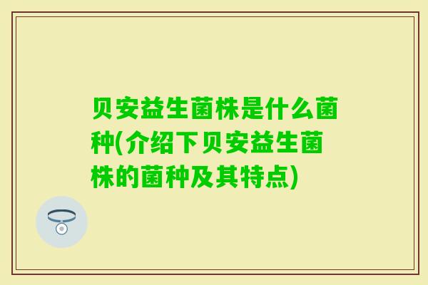 贝安益生菌株是什么菌种(介绍下贝安益生菌株的菌种及其特点) 贝安益生菌株是什么菌种(介绍下贝安益生菌株的菌种及其特点)