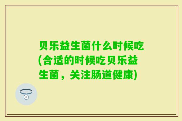 贝乐益生菌什么时候吃(合适的时候吃贝乐益生菌,关注肠道健康) 贝乐益生菌什么时候吃(合适的时候吃贝乐益生菌,关注肠道健康)