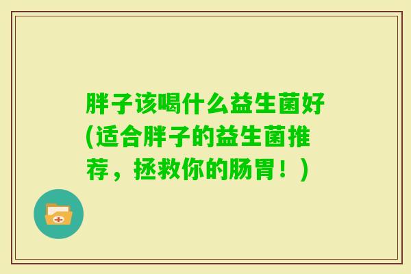 胖子该喝什么益生菌好(适合胖子的益生菌推荐,拯救你的肠胃!) 胖子该喝什么益生菌好(适合胖子的益生菌推荐,拯救你的肠胃!)