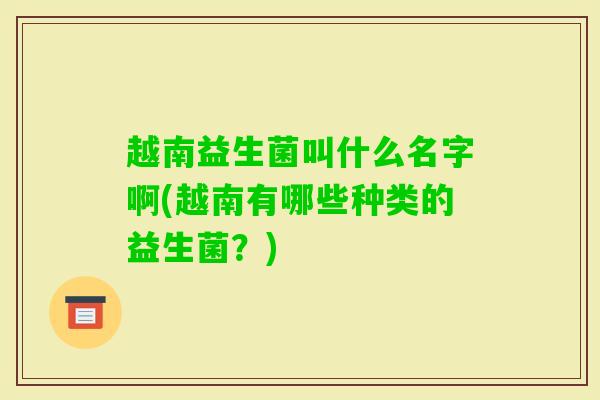 越南益生菌叫什么名字啊(越南有哪些种类的益生菌?) 越南益生菌叫什么名字啊(越南有哪些种类的益生菌?)