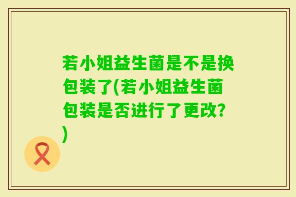 若小姐益生菌是不是换包装了(若小姐益生菌包装是否进行了更改?) 若小姐益生菌是不是换包装了(若小姐益生菌包装是否进行了更改?)