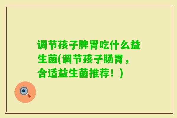 调节孩子脾胃吃什么益生菌(调节孩子肠胃,合适益生菌推荐!) 调节孩子脾胃吃什么益生菌(调节孩子肠胃,合适益生菌推荐!)