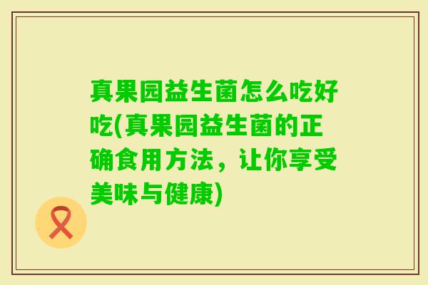 真果园益生菌怎么吃好吃(真果园益生菌的正确食用方法,让你享受美味与健康) 真果园益生菌怎么吃好吃(真果园益生菌的正确食用方法,让你享受美味与健康)