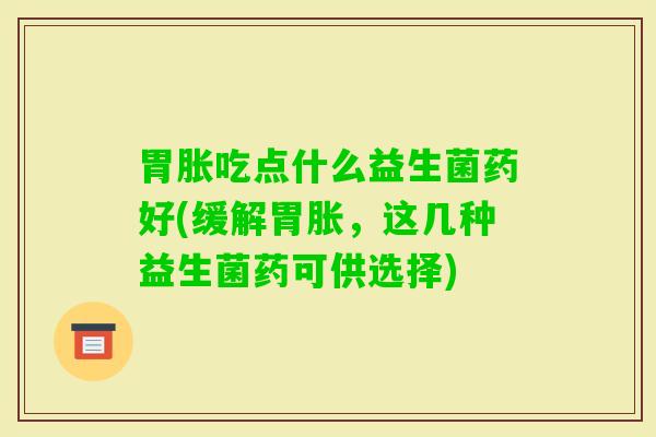 胃胀吃点什么益生菌药好(缓解胃胀，这几种益生菌药可供选择)