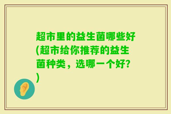 超市里的益生菌哪些好(超市给你推荐的益生菌种类，选哪一个好？)