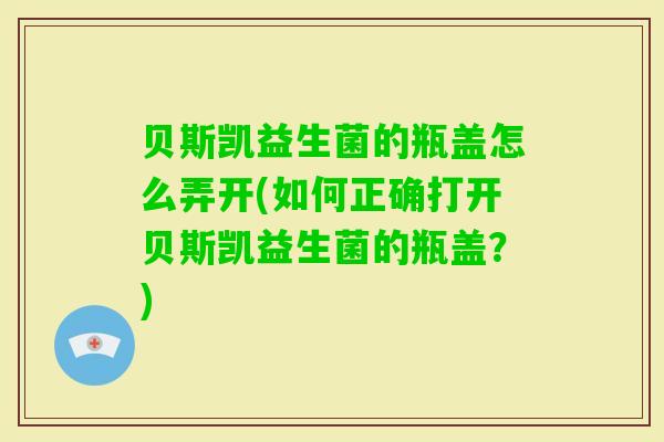 贝斯凯益生菌的瓶盖怎么弄开(如何正确打开贝斯凯益生菌的瓶盖？)