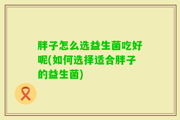 胖子怎么选益生菌吃好呢(如何选择适合胖子的益生菌)