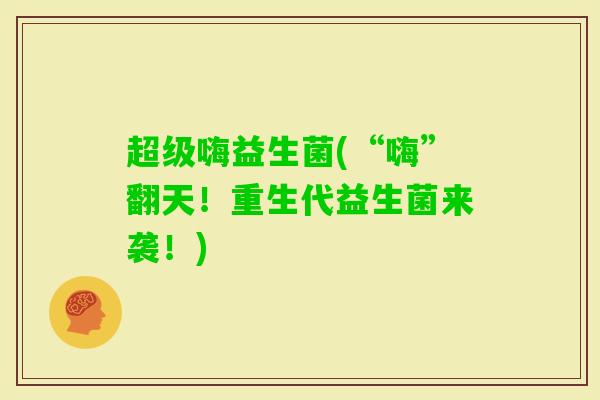 超级嗨益生菌(“嗨”翻天！重生代益生菌来袭！)