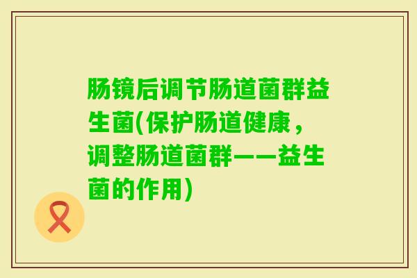 肠镜后调节肠道菌群益生菌(保护肠道健康,调整肠道菌群——益生菌的作用) 肠镜后调节肠道菌群益生菌(保护肠道健康,调整肠道菌群——益生菌的作用)