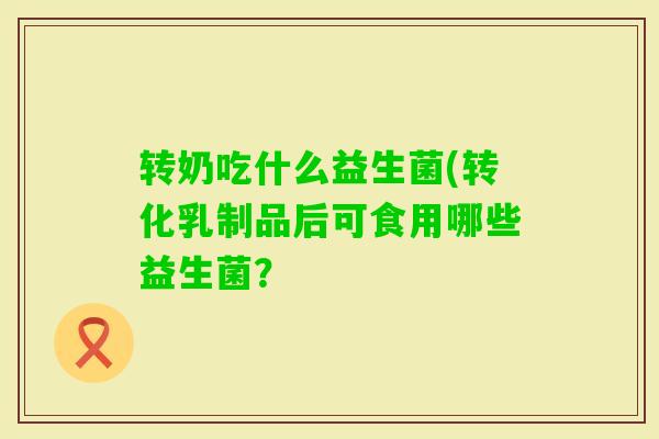 转奶吃什么益生菌(转化乳制品后可食用哪些益生菌? 转奶吃什么益生菌(转化乳制品后可食用哪些益生菌?