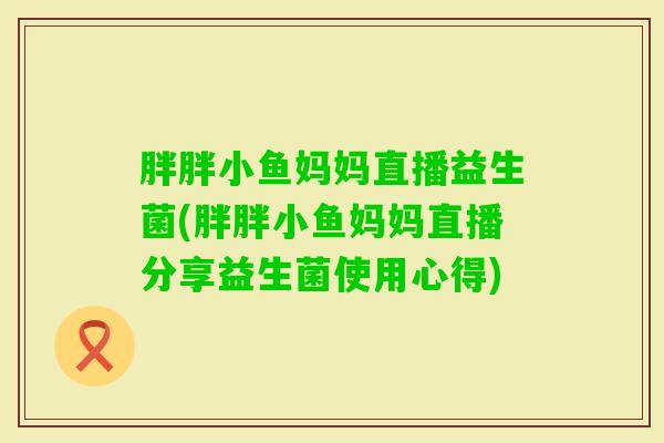 胖胖小鱼妈妈直播益生菌(胖胖小鱼妈妈直播分享益生菌使用心得) 胖胖小鱼妈妈直播益生菌(胖胖小鱼妈妈直播分享益生菌使用心得)