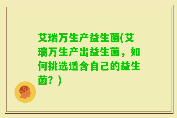 艾瑞万生产益生菌(艾瑞万生产出益生菌，如何挑选适合自己的益生菌？)