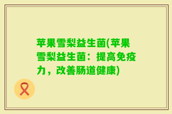 苹果雪梨益生菌(苹果雪梨益生菌:提高力,改善肠道健康) 苹果雪梨益生菌(苹果雪梨益生菌:提高力,改善肠道健康)
