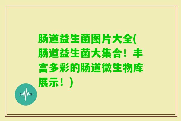 肠道益生菌图片大全(肠道益生菌大集合!丰富多彩的肠道微生物库展示!) 肠道益生菌图片大全(肠道益生菌大集合!丰富多彩的肠道微生物库展示!)