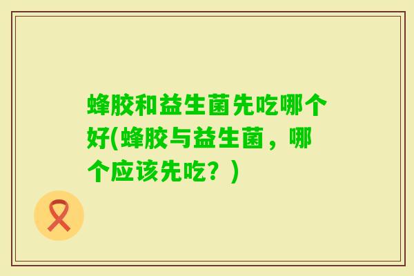 蜂胶和益生菌先吃哪个好(蜂胶与益生菌,哪个应该先吃?) 蜂胶和益生菌先吃哪个好(蜂胶与益生菌,哪个应该先吃?)
