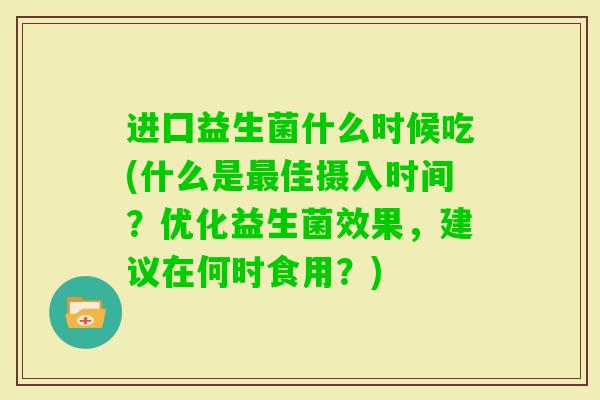 进囗益生菌什么时候吃(什么是佳摄入时间?优化益生菌效果,建议在何时食用?) 进囗益生菌什么时候吃(什么是佳摄入时间?优化益生菌效果,建议在何时食用?)